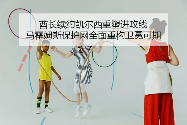 酋长续约凯尔西重塑进攻线 马霍姆斯保护网全面重构卫冕可期